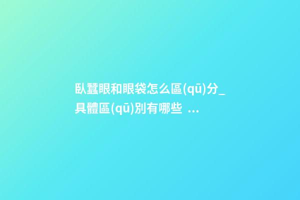 臥蠶眼和眼袋怎么區(qū)分_具體區(qū)別有哪些？